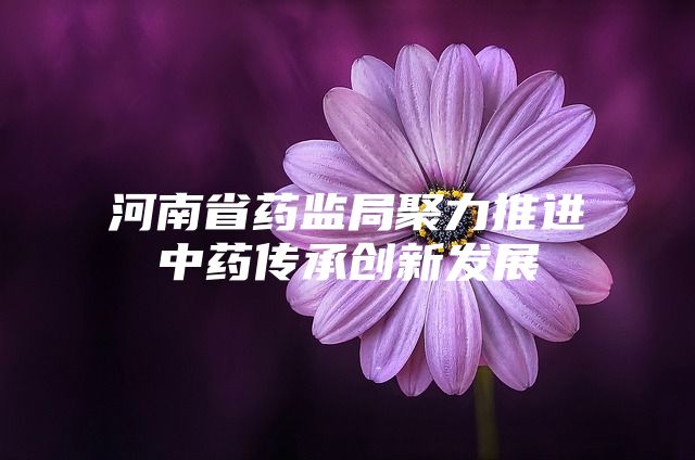 河南省药监局聚力推进中药传承创新发展