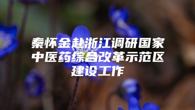 秦怀金赴浙江调研国家中医药综合改革示范区建设工作